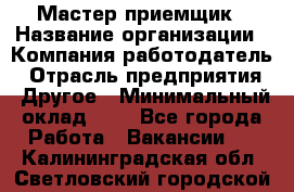 Мастер-приемщик › Название организации ­ Компания-работодатель › Отрасль предприятия ­ Другое › Минимальный оклад ­ 1 - Все города Работа » Вакансии   . Калининградская обл.,Светловский городской округ 